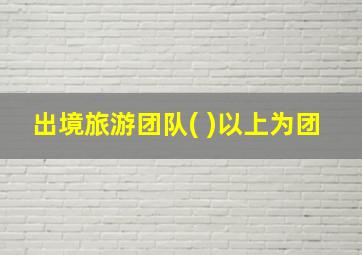 出境旅游团队( )以上为团